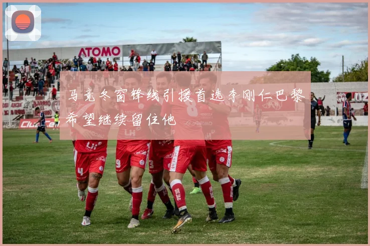马竞冬窗锋线引援首选李刚仁巴黎希望继续留住他