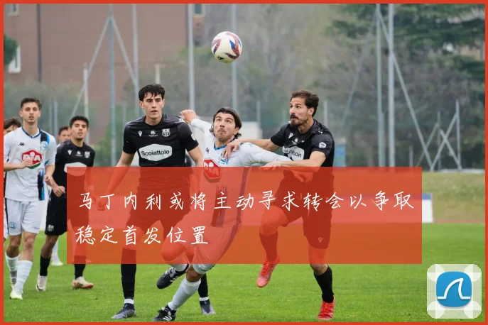 马丁内利或将主动寻求转会以争取稳定首发位置