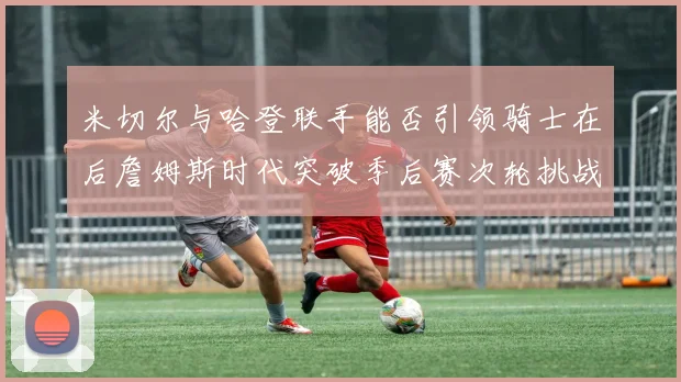 米切尔与哈登联手能否引领骑士在后詹姆斯时代突破季后赛次轮挑战