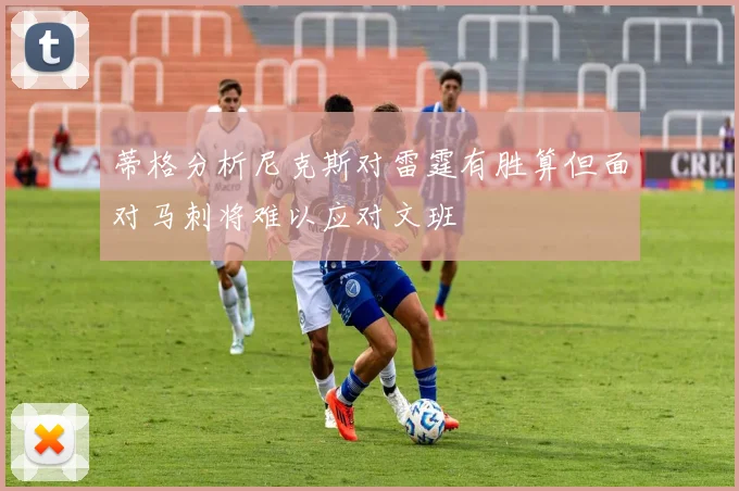 蒂格分析尼克斯对雷霆有胜算但面对马刺将难以应对文班