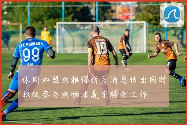 休斯加盟利雅得新月消息传出同时积极参与利物浦夏季转会工作