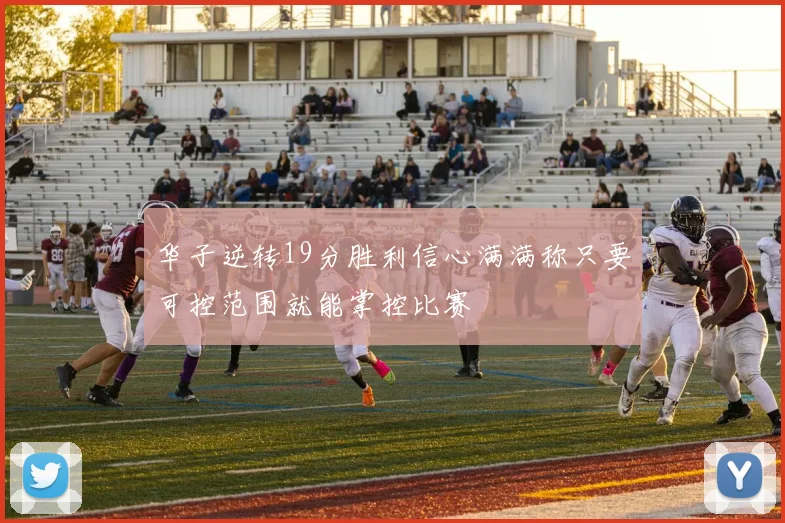 华子逆转19分胜利信心满满称只要可控范围就能掌控比赛