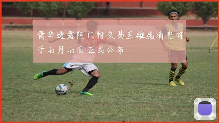 萧华透露阿门特交易至雄鹿消息将于七月七日正式公布