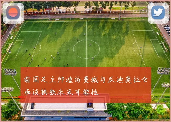前国足主帅造访曼城与瓜迪奥拉会面谈执教未来可能性