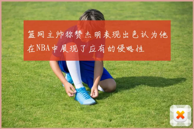 篮网主帅称赞杰明表现出色认为他在NBA中展现了应有的侵略性