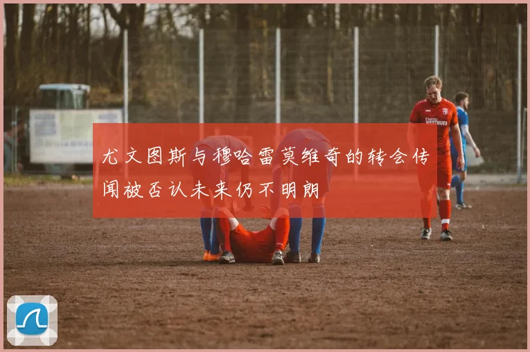 尤文图斯与穆哈雷莫维奇的转会传闻被否认未来仍不明朗