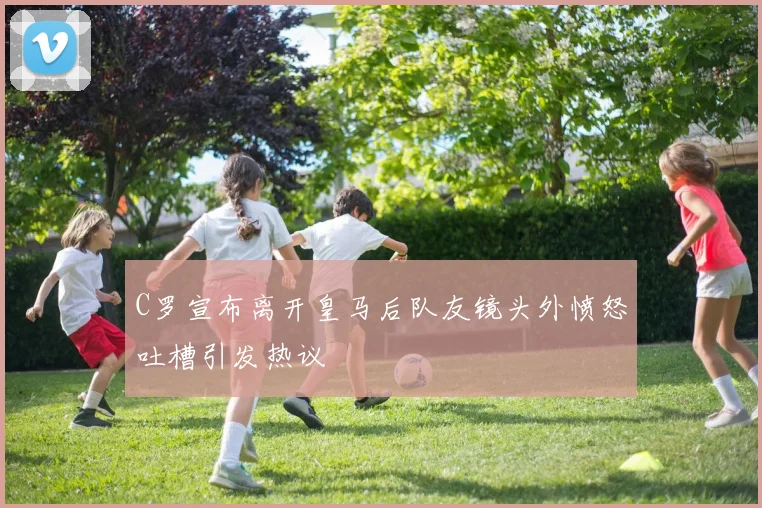 C罗宣布离开皇马后队友镜头外愤怒吐槽引发热议