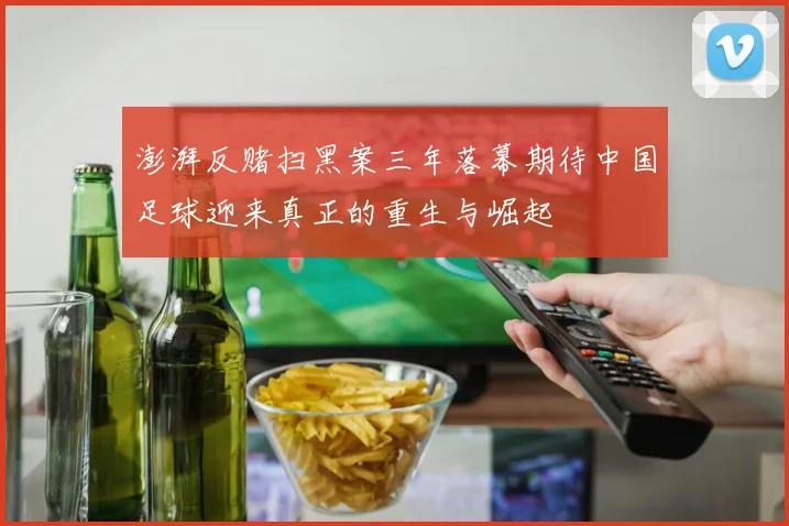 澎湃反赌扫黑案三年落幕期待中国足球迎来真正的重生与崛起