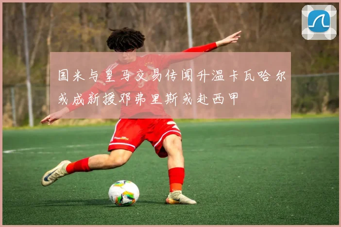 国米与皇马交易传闻升温卡瓦哈尔或成新援邓弗里斯或赴西甲