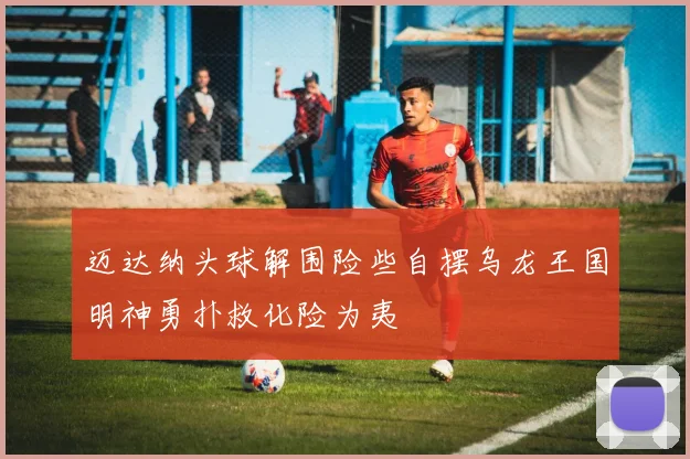 迈达纳头球解围险些自摆乌龙王国明神勇扑救化险为夷