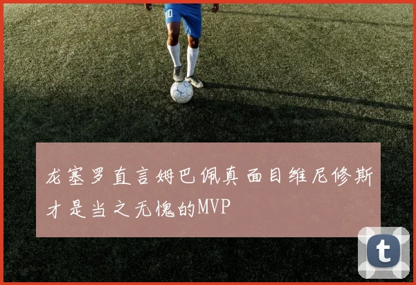 龙塞罗直言姆巴佩真面目维尼修斯才是当之无愧的MVP