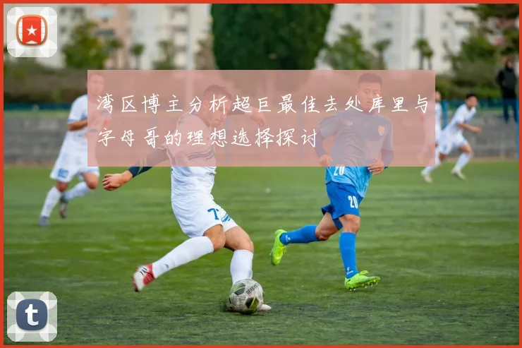 湾区博主分析超巨最佳去处库里与字母哥的理想选择探讨