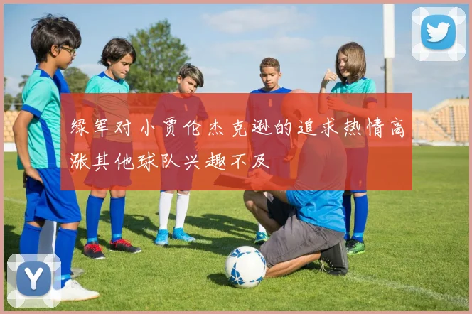绿军对小贾伦杰克逊的追求热情高涨其他球队兴趣不及